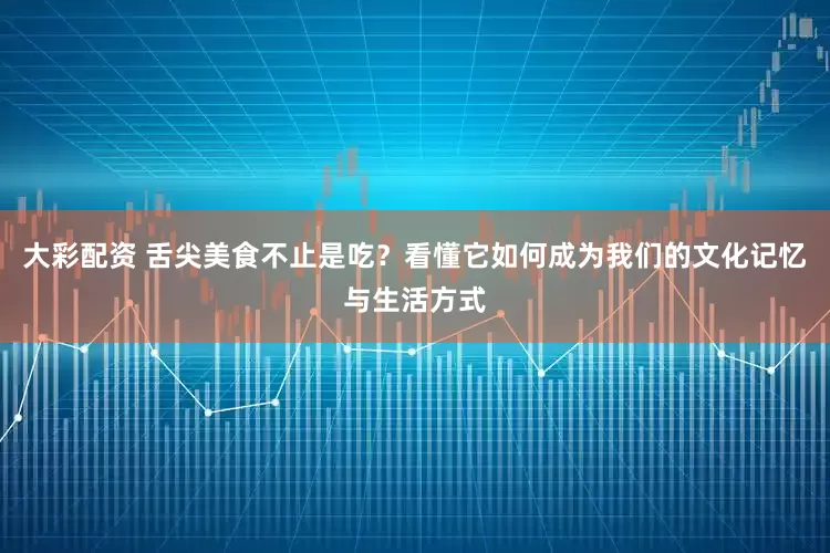 大彩配资 舌尖美食不止是吃？看懂它如何成为我们的文化记忆与生活方式