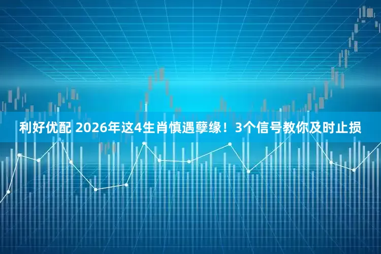 利好优配 2026年这4生肖慎遇孽缘！3个信号教你及时止损