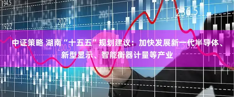 中证策略 湖南“十五五”规划建议：加快发展新一代半导体、新型显示、智能衡器计量等产业