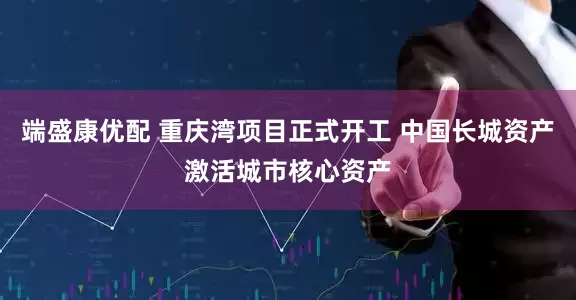 端盛康优配 重庆湾项目正式开工 中国长城资产激活城市核心资产