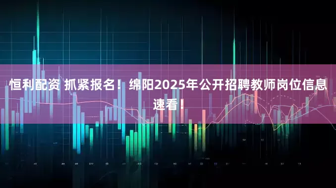 恒利配资 抓紧报名！绵阳2025年公开招聘教师岗位信息速看！