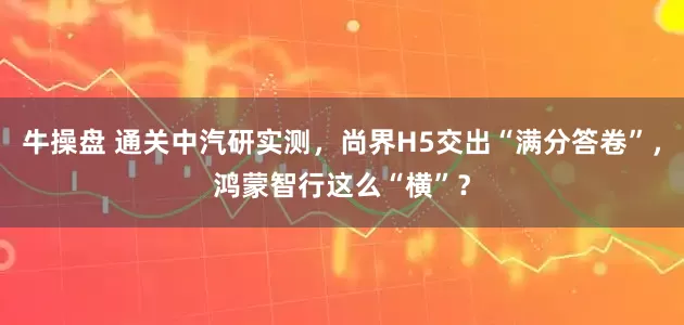 牛操盘 通关中汽研实测，尚界H5交出“满分答卷”，鸿蒙智行这么“横”？