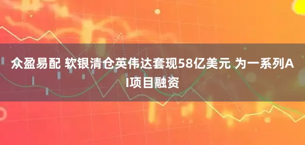 众盈易配 软银清仓英伟达套现58亿美元 为一系列AI项目融资