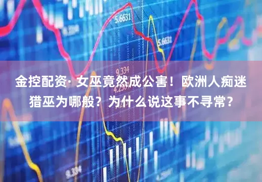 金控配资· 女巫竟然成公害！欧洲人痴迷猎巫为哪般？为什么说这事不寻常？