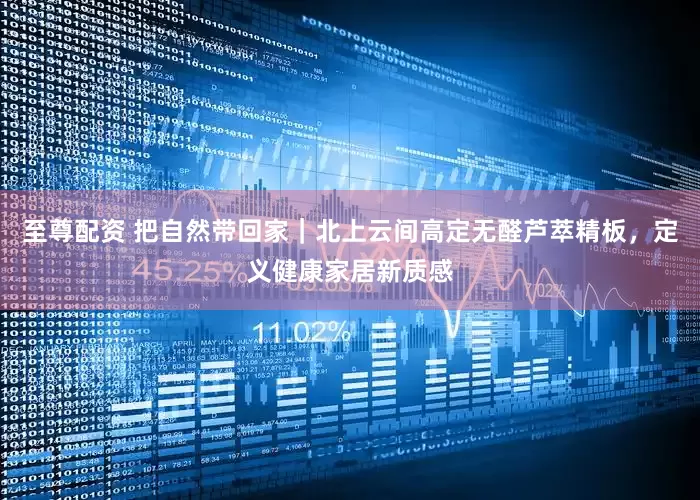 至尊配资 把自然带回家｜北上云间高定无醛芦萃精板，定义健康家居新质感