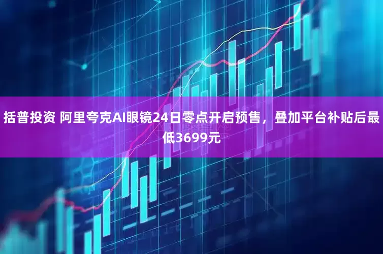 括普投资 阿里夸克AI眼镜24日零点开启预售，叠加平台补贴后最低3699元