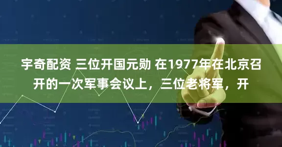 宇奇配资 三位开国元勋 在1977年在北京召开的一次军事会议上，三位老将军，开
