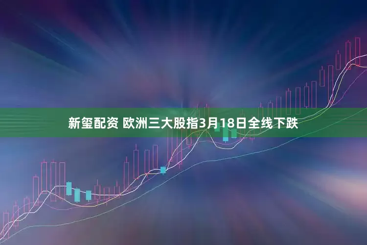 新玺配资 欧洲三大股指3月18日全线下跌