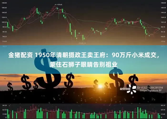 金猪配资 1950年清朝摄政王卖王府：90万斤小米成交，蒙住石狮子眼睛告别祖业