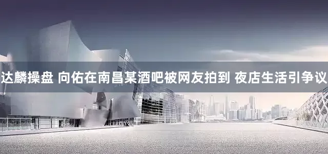 达麟操盘 向佑在南昌某酒吧被网友拍到 夜店生活引争议