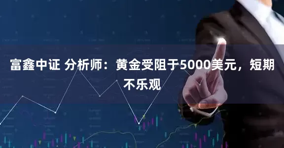 富鑫中证 分析师：黄金受阻于5000美元，短期不乐观